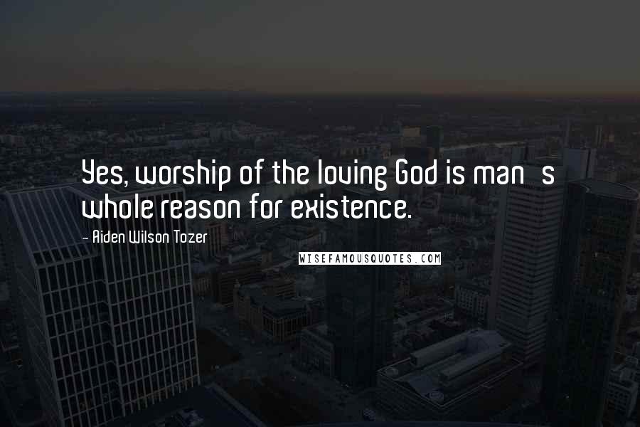 Aiden Wilson Tozer Quotes: Yes, worship of the loving God is man's whole reason for existence.