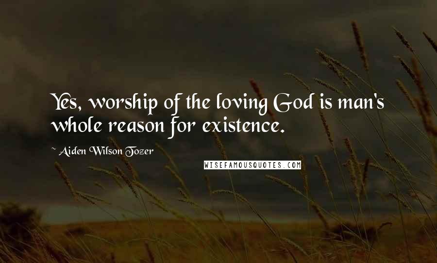Aiden Wilson Tozer Quotes: Yes, worship of the loving God is man's whole reason for existence.