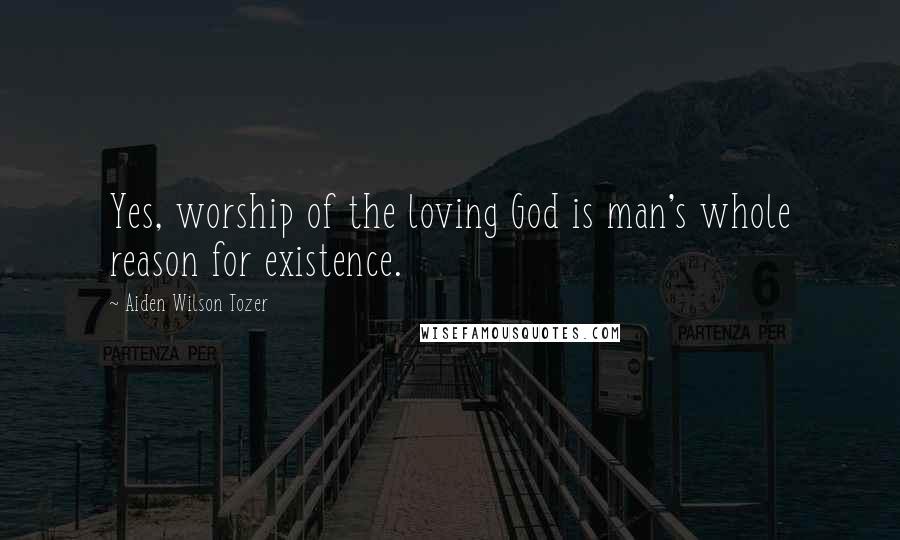 Aiden Wilson Tozer Quotes: Yes, worship of the loving God is man's whole reason for existence.