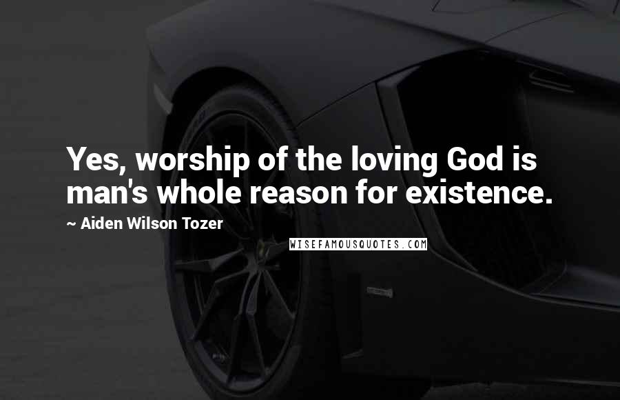 Aiden Wilson Tozer Quotes: Yes, worship of the loving God is man's whole reason for existence.