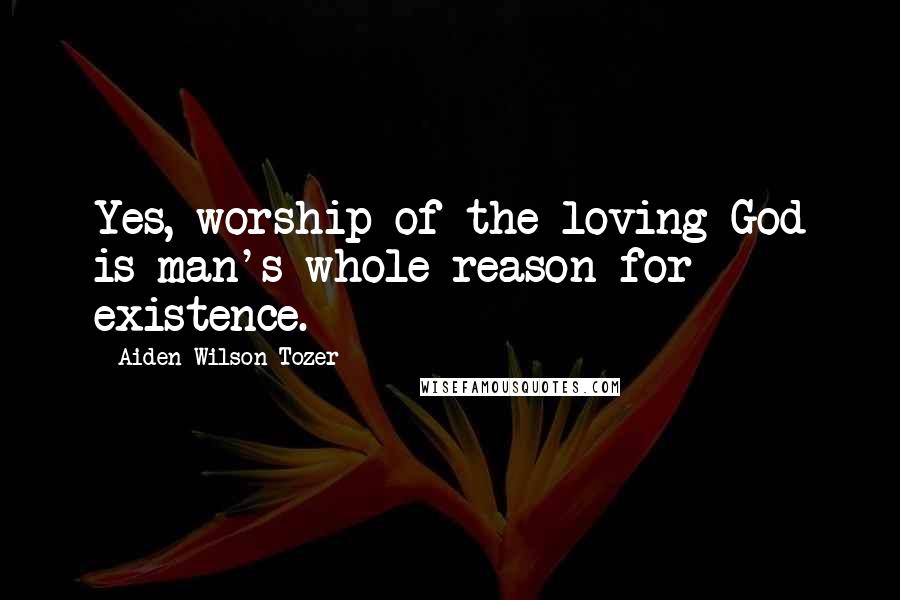 Aiden Wilson Tozer Quotes: Yes, worship of the loving God is man's whole reason for existence.