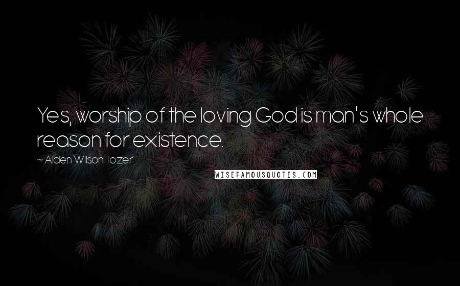 Aiden Wilson Tozer Quotes: Yes, worship of the loving God is man's whole reason for existence.