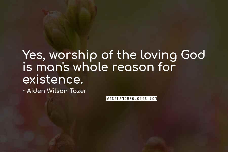 Aiden Wilson Tozer Quotes: Yes, worship of the loving God is man's whole reason for existence.