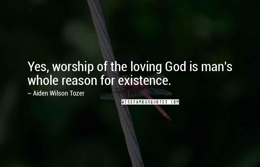 Aiden Wilson Tozer Quotes: Yes, worship of the loving God is man's whole reason for existence.