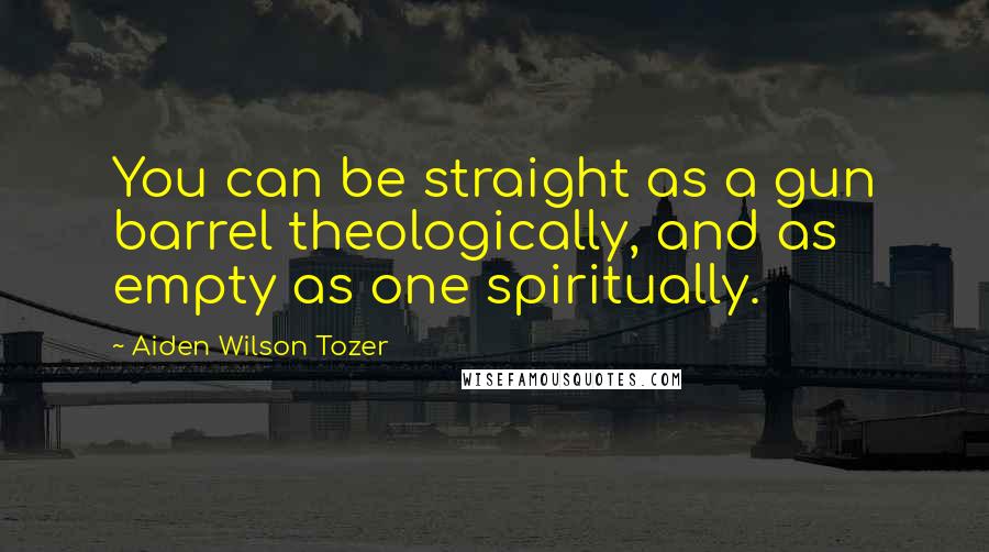 Aiden Wilson Tozer Quotes: You can be straight as a gun barrel theologically, and as empty as one spiritually.