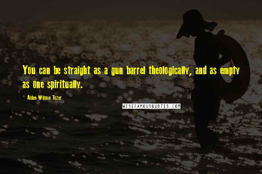 Aiden Wilson Tozer Quotes: You can be straight as a gun barrel theologically, and as empty as one spiritually.