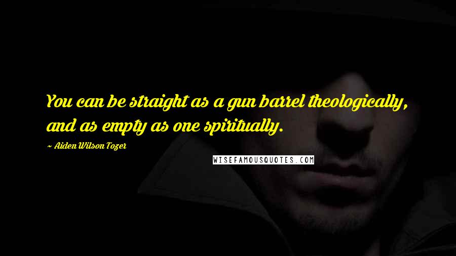 Aiden Wilson Tozer Quotes: You can be straight as a gun barrel theologically, and as empty as one spiritually.