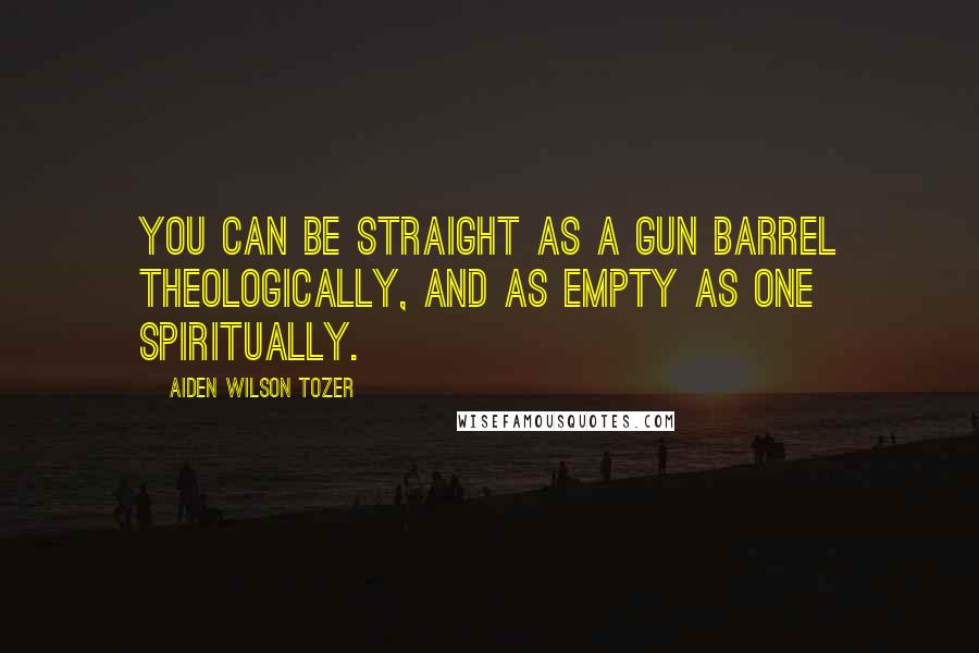 Aiden Wilson Tozer Quotes: You can be straight as a gun barrel theologically, and as empty as one spiritually.