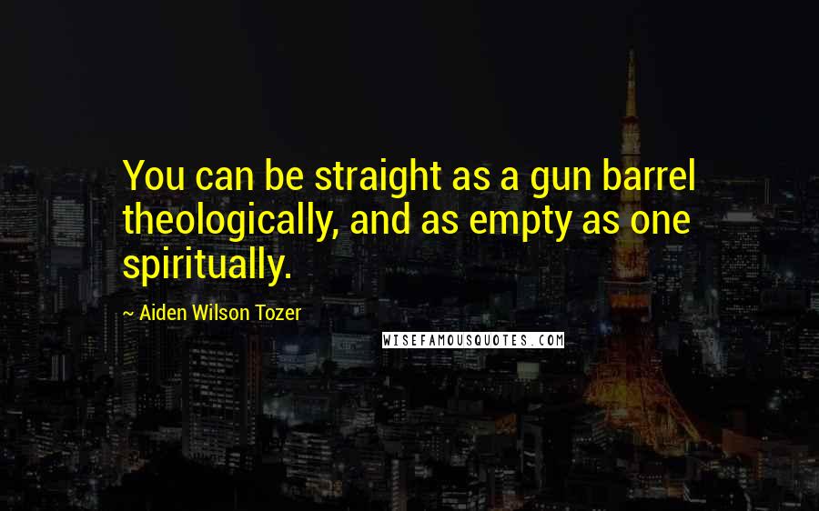 Aiden Wilson Tozer Quotes: You can be straight as a gun barrel theologically, and as empty as one spiritually.
