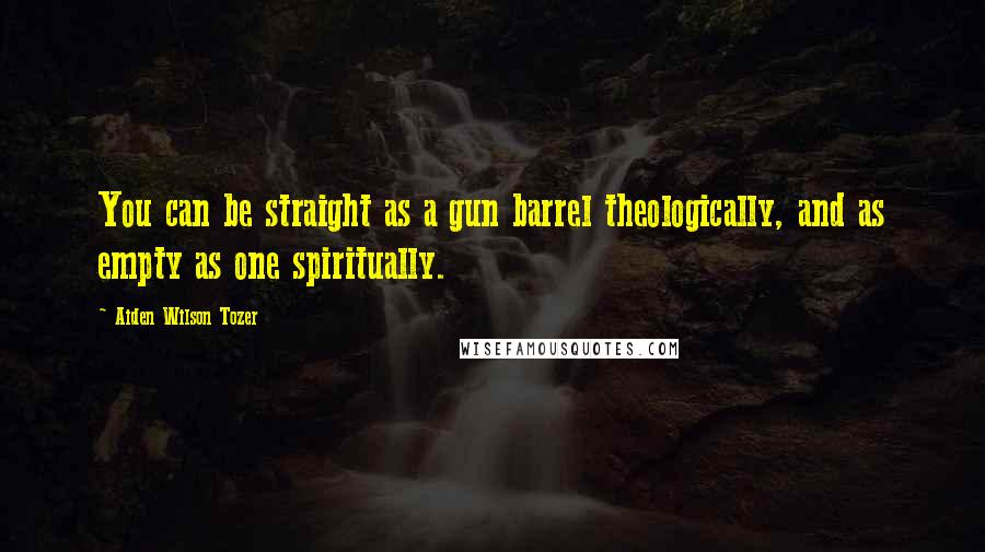 Aiden Wilson Tozer Quotes: You can be straight as a gun barrel theologically, and as empty as one spiritually.