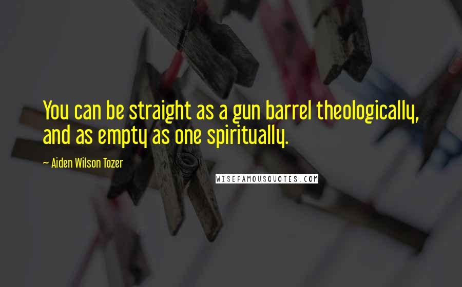 Aiden Wilson Tozer Quotes: You can be straight as a gun barrel theologically, and as empty as one spiritually.