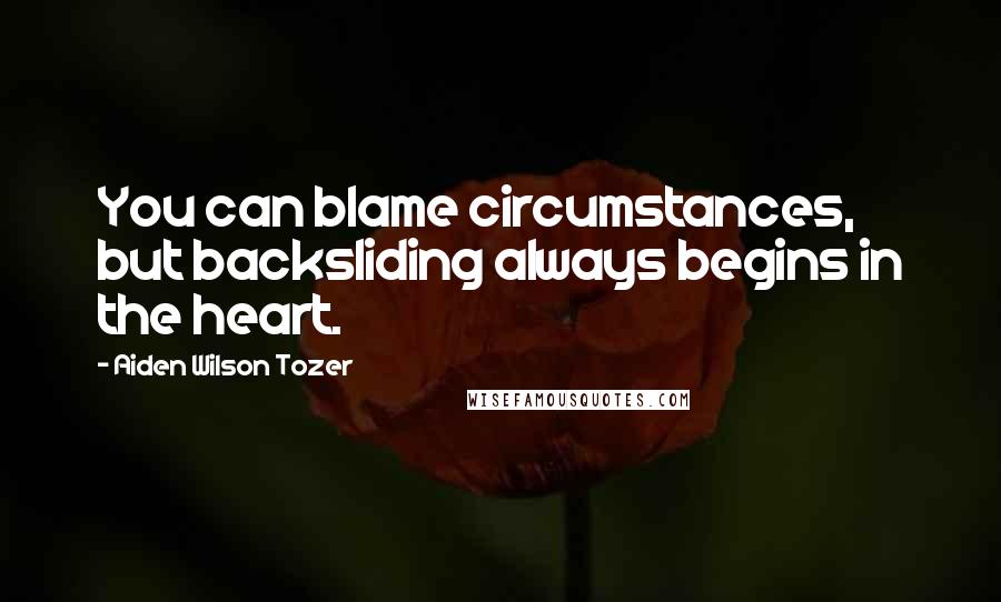 Aiden Wilson Tozer Quotes: You can blame circumstances, but backsliding always begins in the heart.
