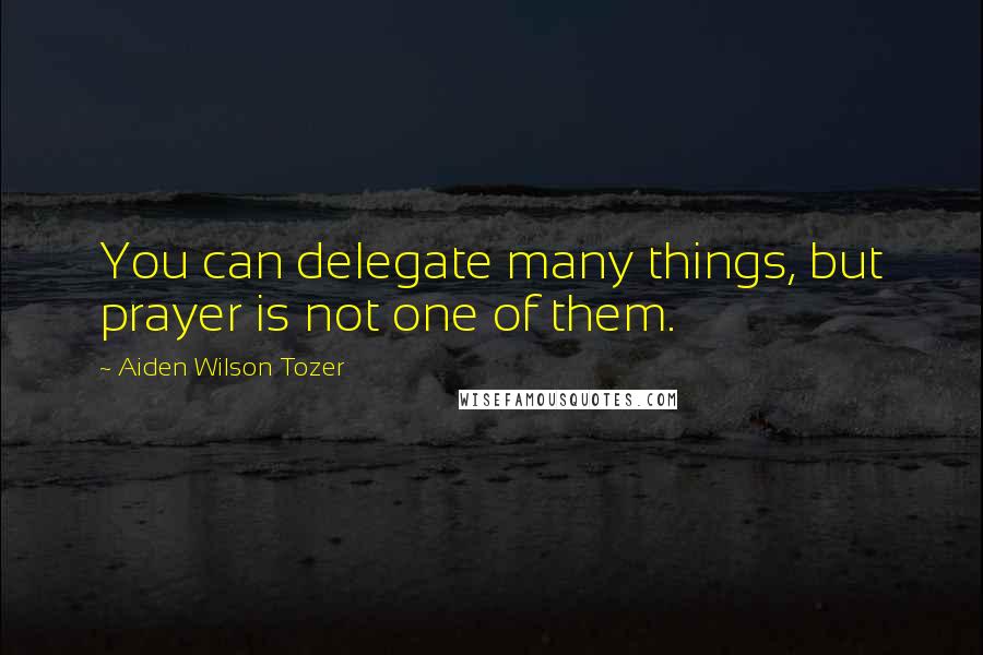 Aiden Wilson Tozer Quotes: You can delegate many things, but prayer is not one of them.