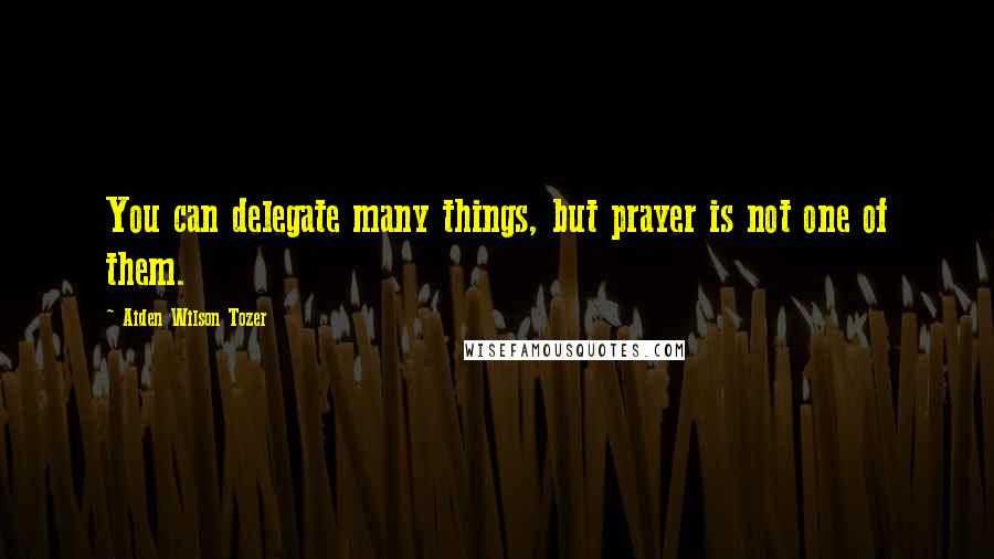 Aiden Wilson Tozer Quotes: You can delegate many things, but prayer is not one of them.