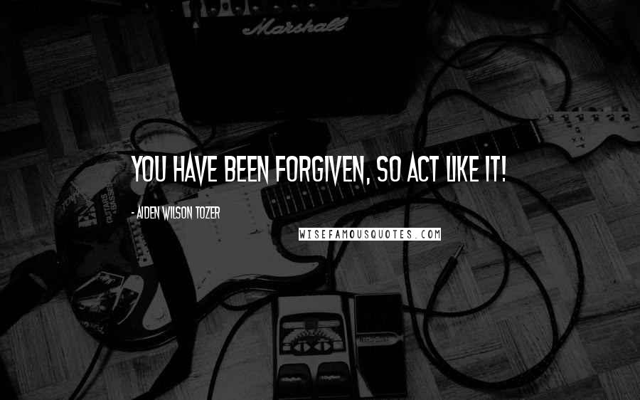 Aiden Wilson Tozer Quotes: You have been forgiven, so act like it!