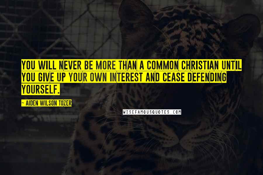 Aiden Wilson Tozer Quotes: You will never be more than a common Christian until you give up your own interest and cease defending yourself.