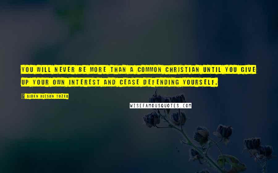 Aiden Wilson Tozer Quotes: You will never be more than a common Christian until you give up your own interest and cease defending yourself.