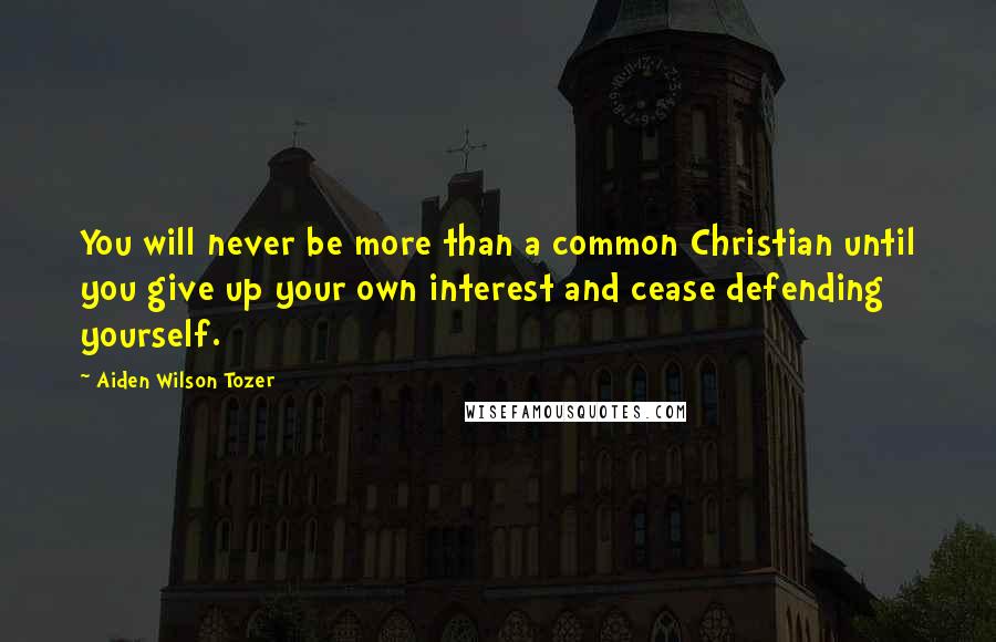 Aiden Wilson Tozer Quotes: You will never be more than a common Christian until you give up your own interest and cease defending yourself.