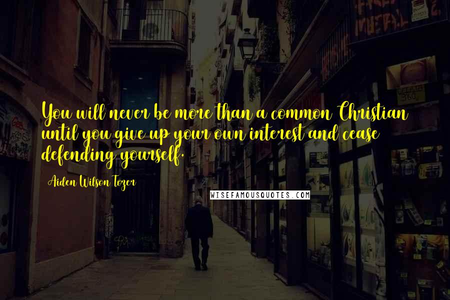Aiden Wilson Tozer Quotes: You will never be more than a common Christian until you give up your own interest and cease defending yourself.