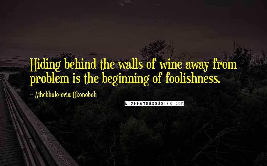 Aihebholo-oria Okonoboh Quotes: Hiding behind the walls of wine away from problem is the beginning of foolishness.