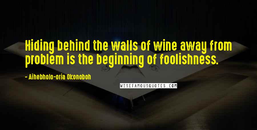Aihebholo-oria Okonoboh Quotes: Hiding behind the walls of wine away from problem is the beginning of foolishness.