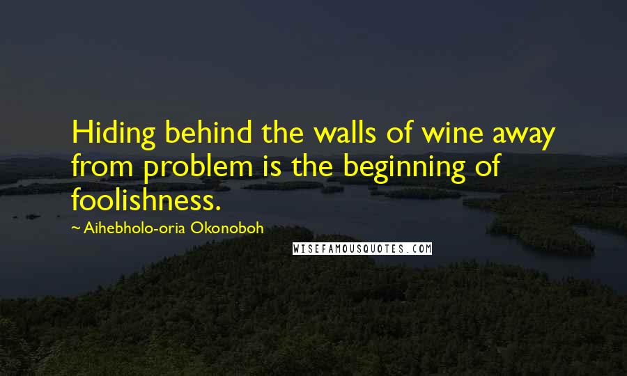 Aihebholo-oria Okonoboh Quotes: Hiding behind the walls of wine away from problem is the beginning of foolishness.