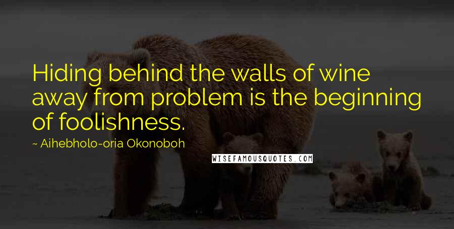 Aihebholo-oria Okonoboh Quotes: Hiding behind the walls of wine away from problem is the beginning of foolishness.