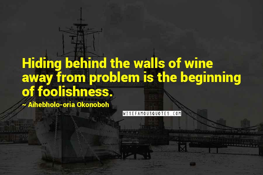 Aihebholo-oria Okonoboh Quotes: Hiding behind the walls of wine away from problem is the beginning of foolishness.