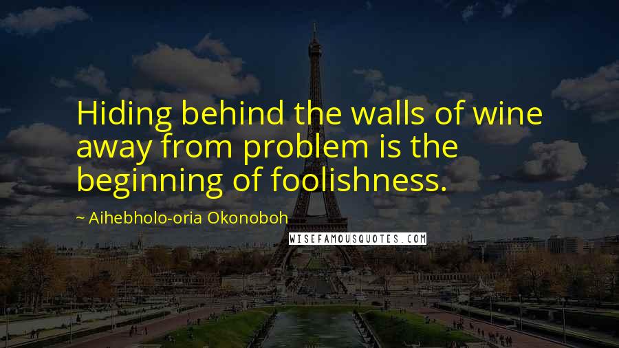 Aihebholo-oria Okonoboh Quotes: Hiding behind the walls of wine away from problem is the beginning of foolishness.