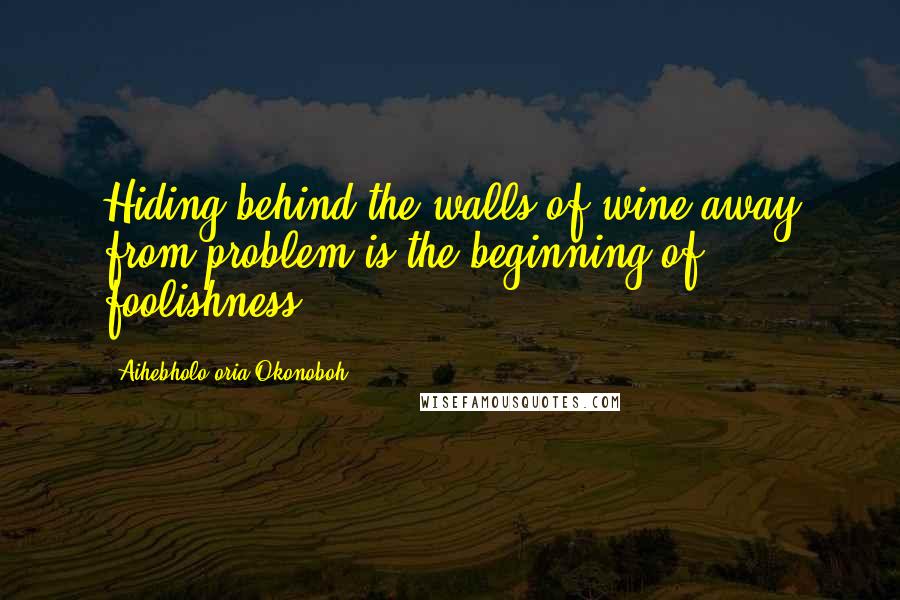 Aihebholo-oria Okonoboh Quotes: Hiding behind the walls of wine away from problem is the beginning of foolishness.