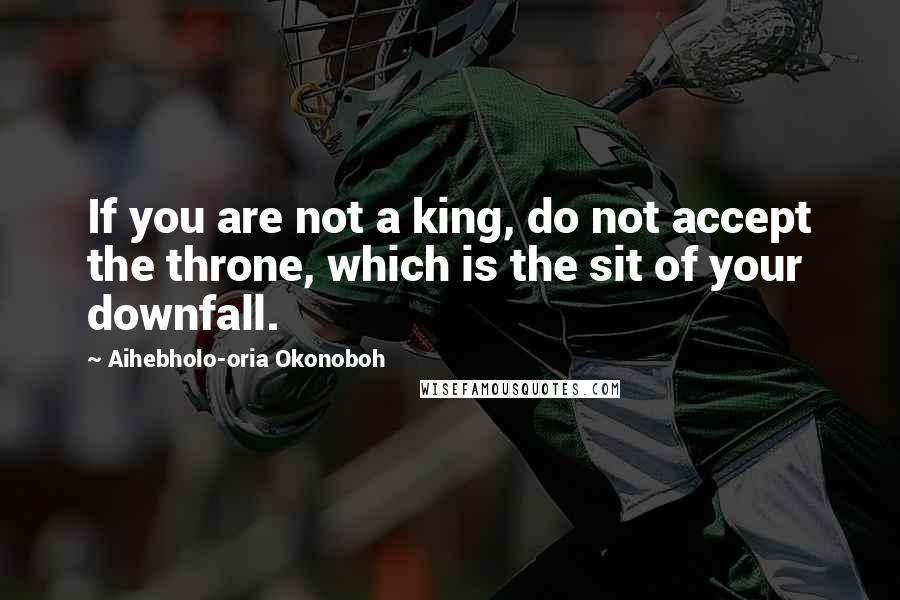 Aihebholo-oria Okonoboh Quotes: If you are not a king, do not accept the throne, which is the sit of your downfall.