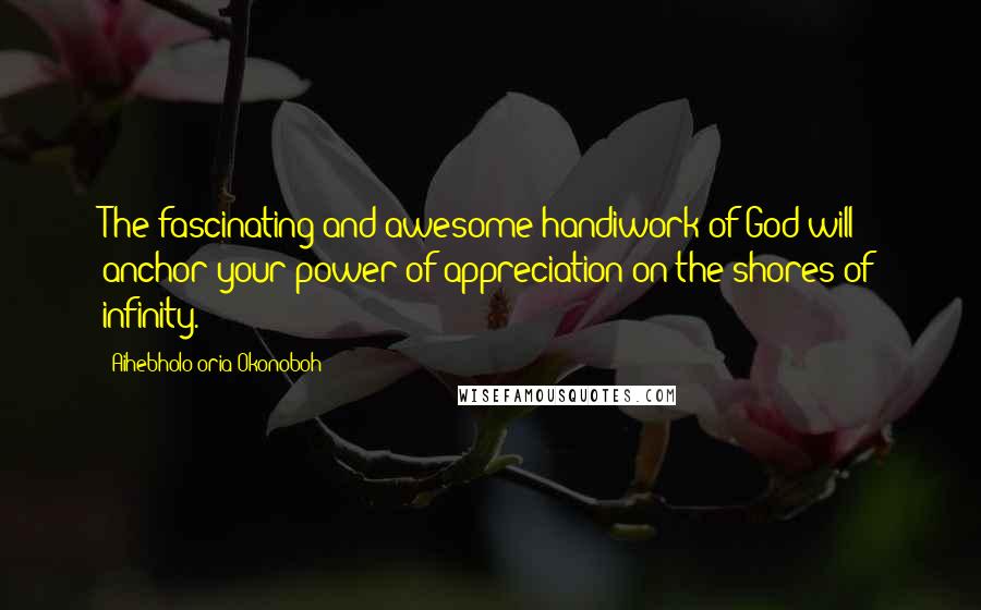 Aihebholo-oria Okonoboh Quotes: The fascinating and awesome handiwork of God will anchor your power of appreciation on the shores of infinity.