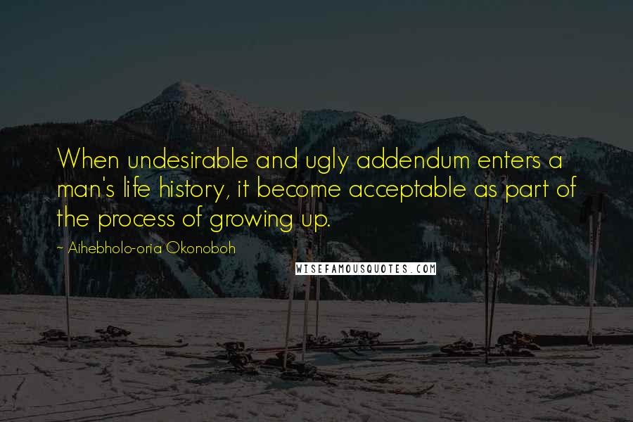 Aihebholo-oria Okonoboh Quotes: When undesirable and ugly addendum enters a man's life history, it become acceptable as part of the process of growing up.