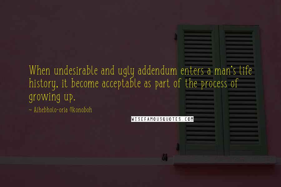 Aihebholo-oria Okonoboh Quotes: When undesirable and ugly addendum enters a man's life history, it become acceptable as part of the process of growing up.