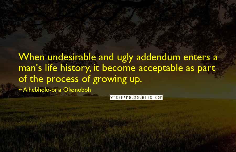 Aihebholo-oria Okonoboh Quotes: When undesirable and ugly addendum enters a man's life history, it become acceptable as part of the process of growing up.