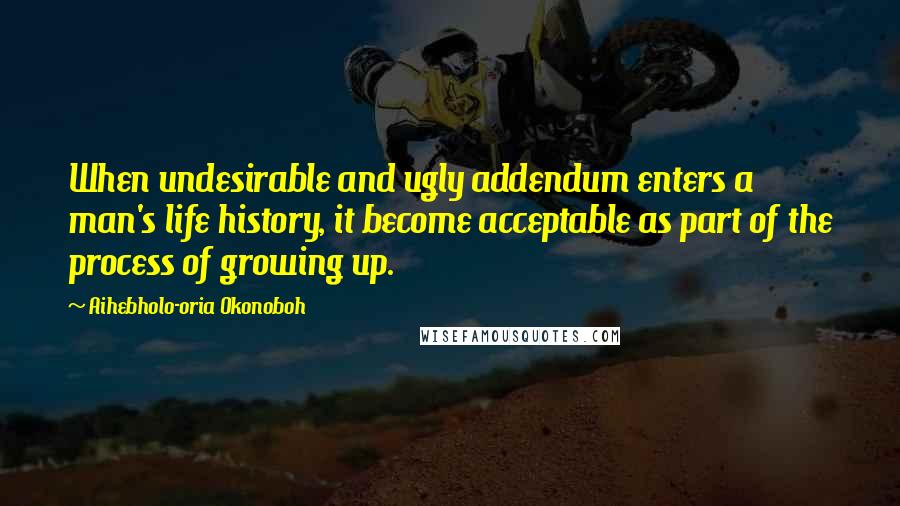 Aihebholo-oria Okonoboh Quotes: When undesirable and ugly addendum enters a man's life history, it become acceptable as part of the process of growing up.