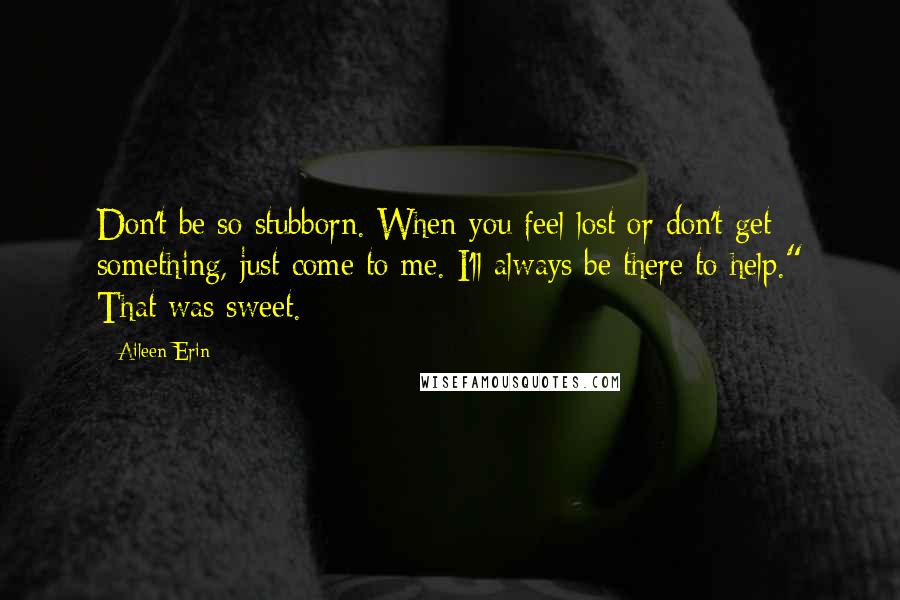 Aileen Erin Quotes: Don't be so stubborn. When you feel lost or don't get something, just come to me. I'll always be there to help." That was sweet.