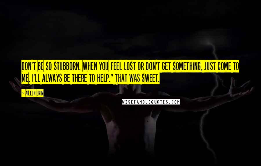 Aileen Erin Quotes: Don't be so stubborn. When you feel lost or don't get something, just come to me. I'll always be there to help." That was sweet.