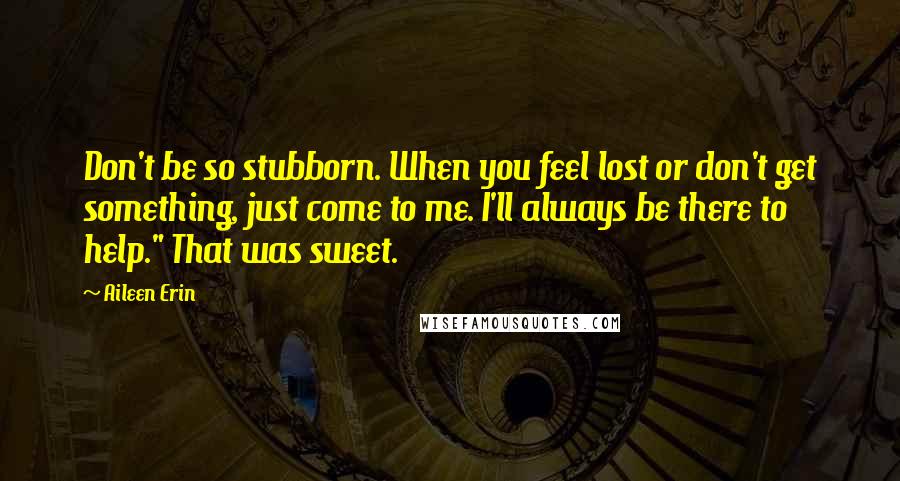 Aileen Erin Quotes: Don't be so stubborn. When you feel lost or don't get something, just come to me. I'll always be there to help." That was sweet.