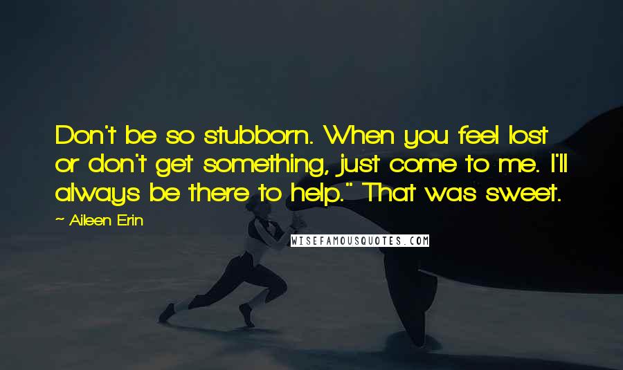 Aileen Erin Quotes: Don't be so stubborn. When you feel lost or don't get something, just come to me. I'll always be there to help." That was sweet.