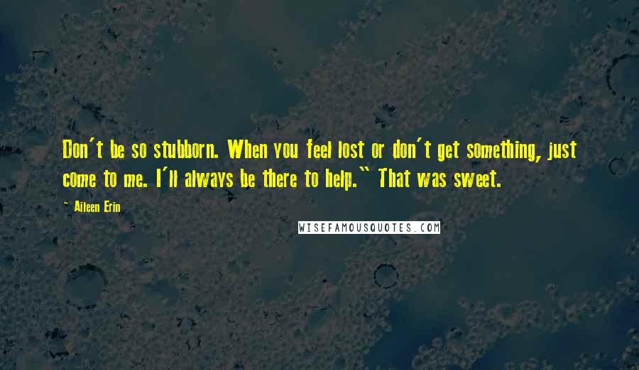 Aileen Erin Quotes: Don't be so stubborn. When you feel lost or don't get something, just come to me. I'll always be there to help." That was sweet.