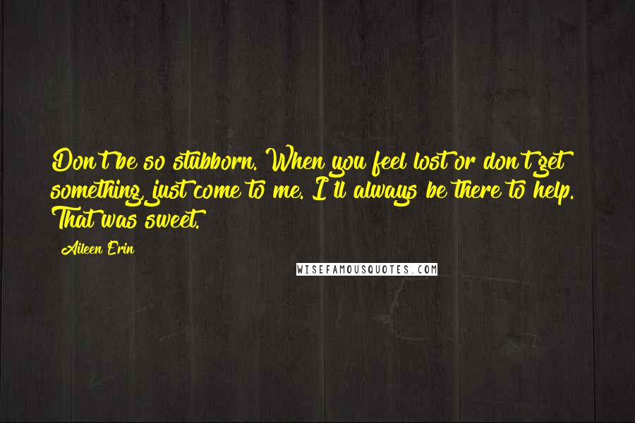 Aileen Erin Quotes: Don't be so stubborn. When you feel lost or don't get something, just come to me. I'll always be there to help." That was sweet.