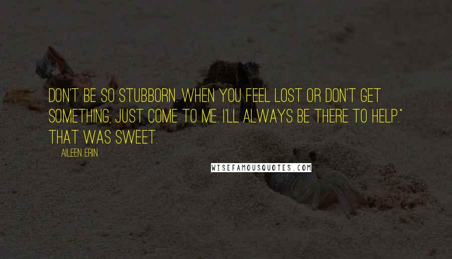 Aileen Erin Quotes: Don't be so stubborn. When you feel lost or don't get something, just come to me. I'll always be there to help." That was sweet.