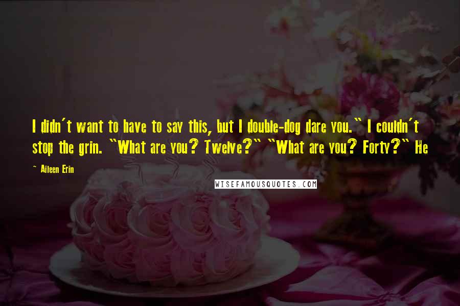 Aileen Erin Quotes: I didn't want to have to say this, but I double-dog dare you." I couldn't stop the grin. "What are you? Twelve?" "What are you? Forty?" He