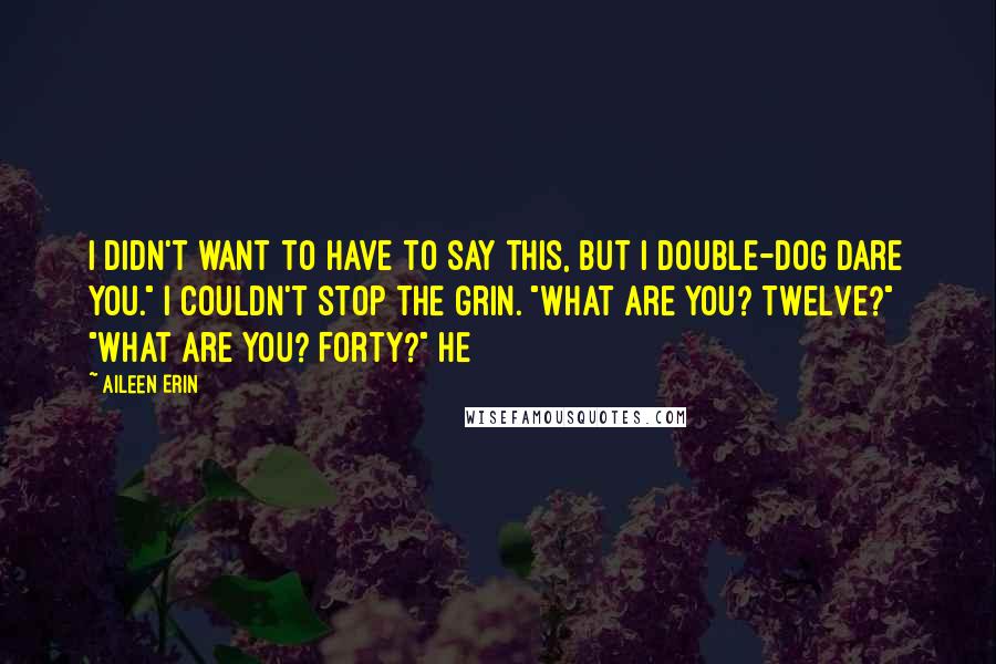 Aileen Erin Quotes: I didn't want to have to say this, but I double-dog dare you." I couldn't stop the grin. "What are you? Twelve?" "What are you? Forty?" He