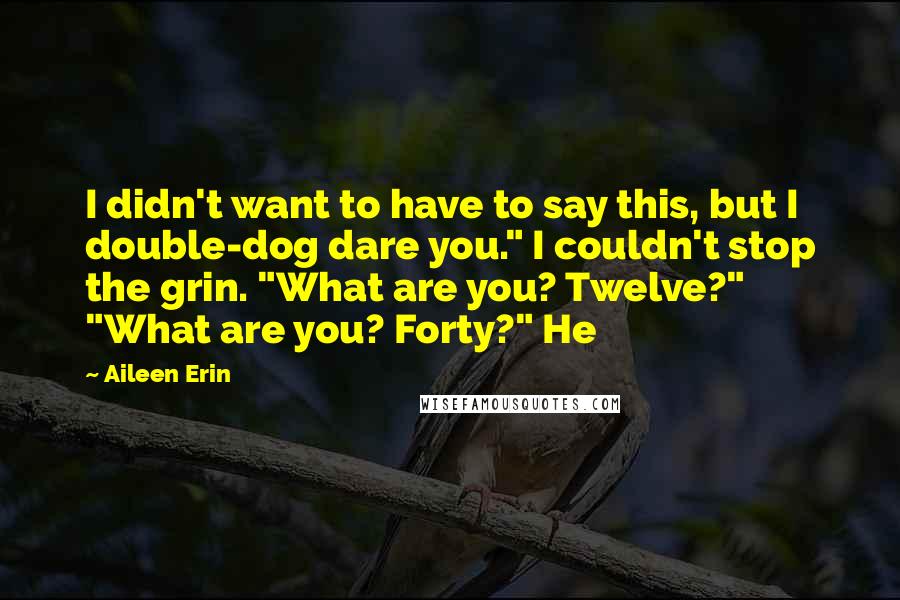 Aileen Erin Quotes: I didn't want to have to say this, but I double-dog dare you." I couldn't stop the grin. "What are you? Twelve?" "What are you? Forty?" He