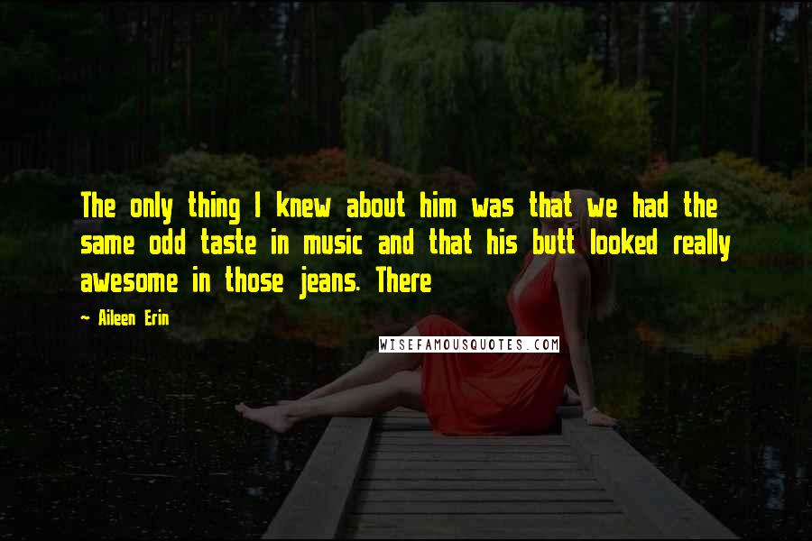 Aileen Erin Quotes: The only thing I knew about him was that we had the same odd taste in music and that his butt looked really awesome in those jeans. There