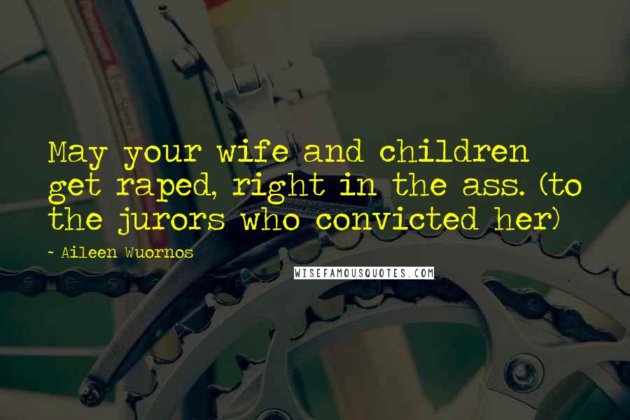 Aileen Wuornos Quotes: May your wife and children get raped, right in the ass. (to the jurors who convicted her)