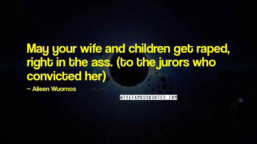 Aileen Wuornos Quotes: May your wife and children get raped, right in the ass. (to the jurors who convicted her)