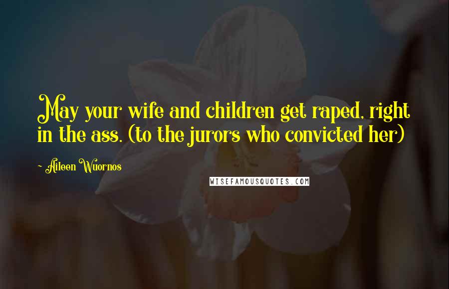 Aileen Wuornos Quotes: May your wife and children get raped, right in the ass. (to the jurors who convicted her)